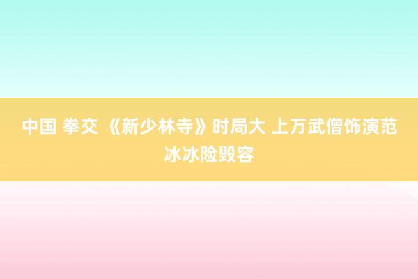 中国 拳交 《新少林寺》时局大 上万武僧饰演范冰冰险毁容