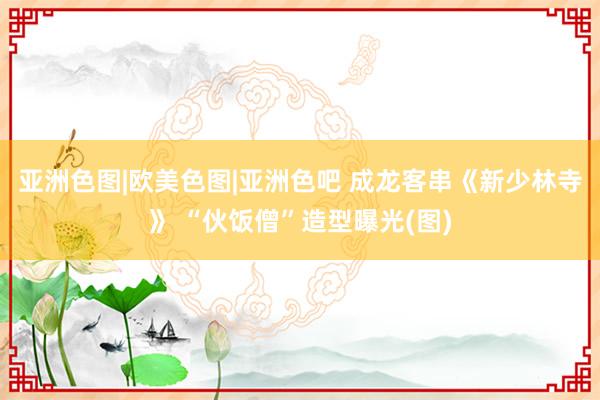 亚洲色图|欧美色图|亚洲色吧 成龙客串《新少林寺》 “伙饭僧”造型曝光(图)