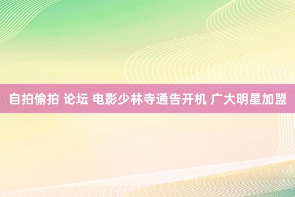 自拍偷拍 论坛 电影少林寺通告开机 广大明星加盟