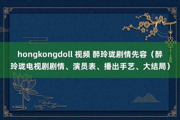 hongkongdoll 视频 醉玲珑剧情先容（醉玲珑电视剧剧情、演员表、播出手艺、大结局）