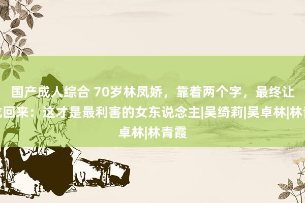 国产成人综合 70岁林凤娇，靠着两个字，最终让成龙回来：这才是最利害的女东说念主|吴绮莉|吴卓林|林青霞