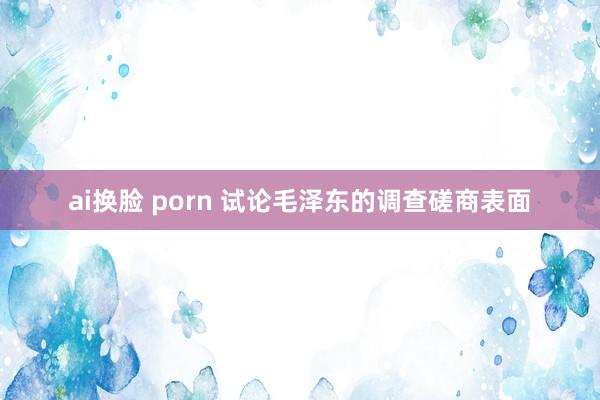 ai换脸 porn 试论毛泽东的调查磋商表面