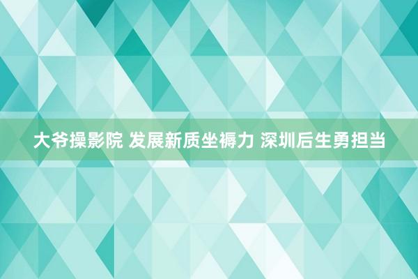 大爷操影院 发展新质坐褥力 深圳后生勇担当