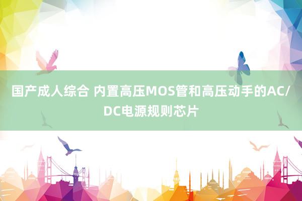 国产成人综合 内置高压MOS管和高压动手的AC/DC电源规则芯片