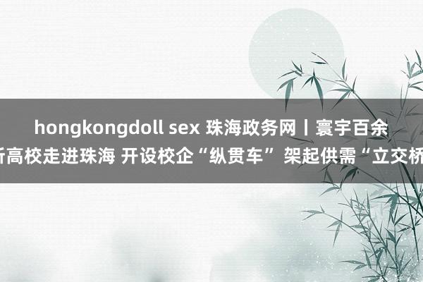 hongkongdoll sex 珠海政务网丨寰宇百余所高校走进珠海 开设校企“纵贯车” 架起供需“立交桥”