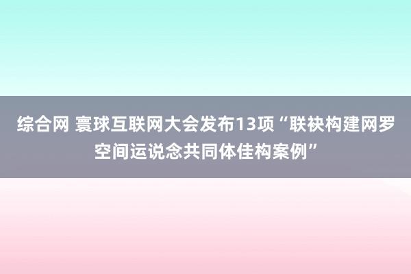 综合网 寰球互联网大会发布13项“联袂构建网罗空间运说念共同体佳构案例”