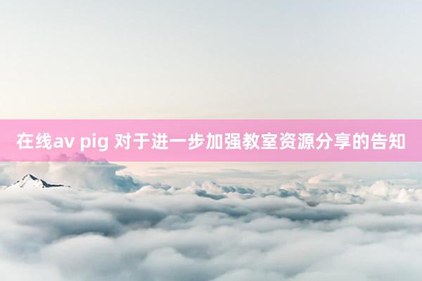 在线av pig 对于进一步加强教室资源分享的告知