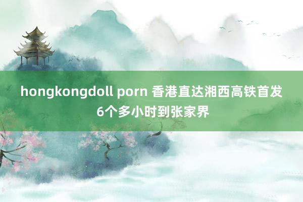 hongkongdoll porn 香港直达湘西高铁首发 6个多小时到张家界