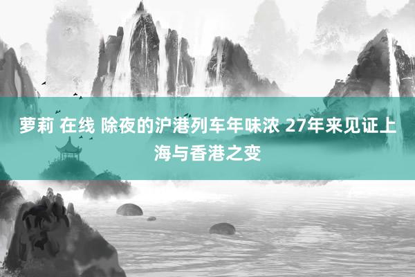 萝莉 在线 除夜的沪港列车年味浓 27年来见证上海与香港之变