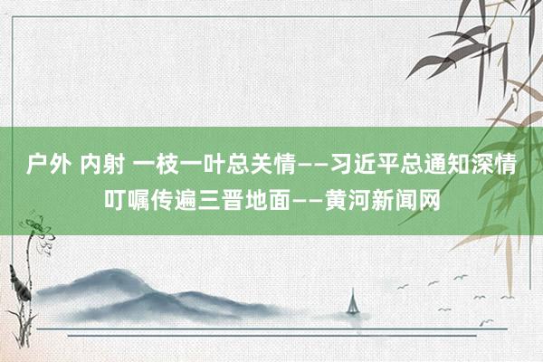 户外 内射 一枝一叶总关情——习近平总通知深情叮嘱传遍三晋地面——黄河新闻网