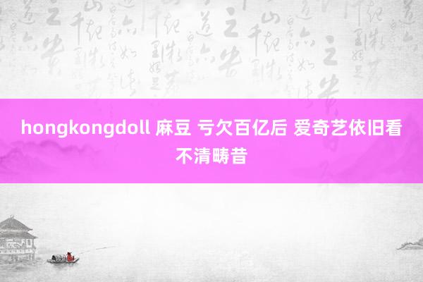 hongkongdoll 麻豆 亏欠百亿后 爱奇艺依旧看不清畴昔