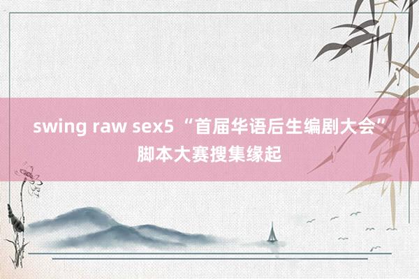 swing raw sex5 “首届华语后生编剧大会”脚本大赛搜集缘起