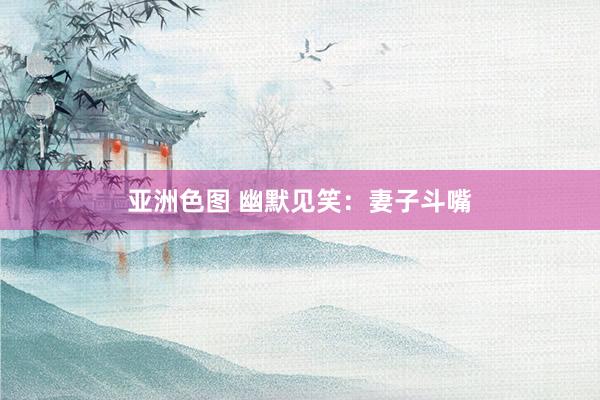 亚洲色图 幽默见笑:妻子斗嘴
